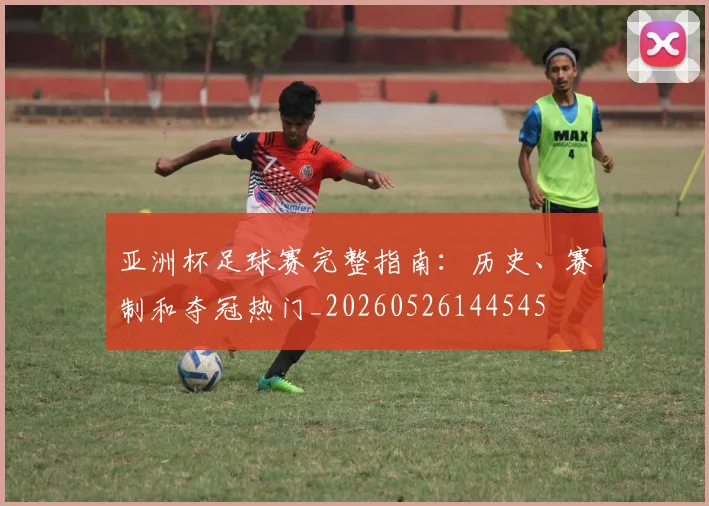 亚洲杯足球赛完整指南：历史、赛制和夺冠热门_20260526144545
