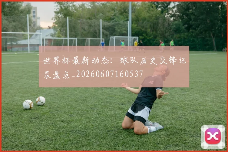 世界杯最新动态:球队历史交锋记录盘点_20260607160537