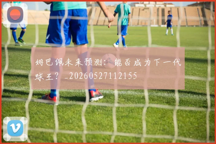 姆巴佩未来预测：能否成为下一代球王？_20260527112155